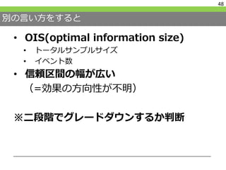 別の言い方をすると
• OIS(optimal information size)
• トータルサンプルサイズ
• イベント数
• 信頼区間の幅が広い
（=効果の方向性が不明）
※二段階でグレードダウンするか判断
48
 