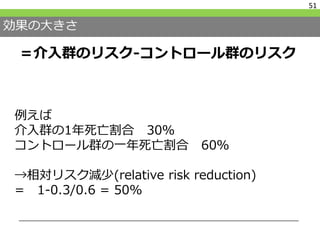 効果の大きさ
＝介入群のリスク-コントロール群のリスク
51
例えば
介入群の1年死亡割合 30％
コントロール群の一年死亡割合 60％
→相対リスク減少(relative risk reduction)
= 1-0.3/0.6 = 50%
 
