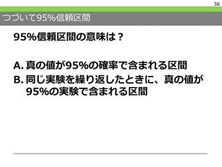つづいて95％信頼区間
95％信頼区間の意味は？
A. 真の値が95％の確率で含まれる区間
B. 同じ実験を繰り返したときに、真の値が
95％の実験で含まれる区間
56
 