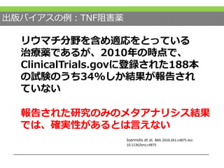 出版バイアスの例：TNF阻害薬
リウマチ分野を含め適応をとっている
治療薬であるが、2010年の時点で、
ClinicalTrials.govに登録された188本
の試験のうち34%しか結果が報告され
ていない
Ioannidis et al. BMJ 2010;341:c4875 doi:
10.1136/bmj.c4875
報告された研究のみのメタアナリシス結果
では、確実性があるとは言えない
 