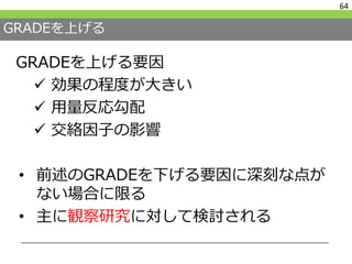 GRADEを上げる
• 前述のGRADEを下げる要因に深刻な点が
ない場合に限る
• 主に観察研究に対して検討される
64
GRADEを上げる要因
 効果の程度が大きい
 用量反応勾配
 交絡因子の影響
 