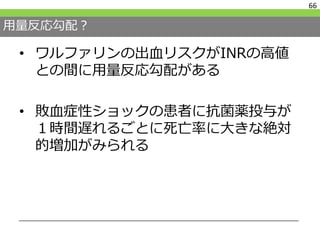 用量反応勾配？
• ワルファリンの出血リスクがINRの高値
との間に用量反応勾配がある
• 敗血症性ショックの患者に抗菌薬投与が
１時間遅れるごとに死亡率に大きな絶対
的増加がみられる
66
 