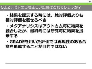 QUIZ：以下のうち正しい記載はどれでしょうか？
・結果を提示する時には、絶対評価よりも
相対評価を載せるべき
・メタアナリシスはアウトカム毎に結果を
統合したが、最終的には研究毎に結果を提
示する
・GRADEを用いた評価では再現性のある合
意を形成することが目的ではない
94
 
