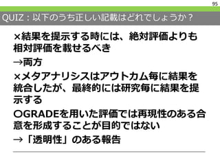 QUIZ：以下のうち正しい記載はどれでしょうか？
×結果を提示する時には、絶対評価よりも
相対評価を載せるべき
→両方
×メタアナリシスはアウトカム毎に結果を
統合したが、最終的には研究毎に結果を提
示する
〇GRADEを用いた評価では再現性のある合
意を形成することが目的ではない
→「透明性」のある報告
95
 