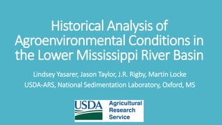 Historical Analysis of
Agroenvironmental Conditions in
the Lower Mississippi River Basin
Lindsey Yasarer, Jason Taylor, J.R. Rigby, Martin Locke
USDA-ARS, National Sedimentation Laboratory, Oxford, MS
 
