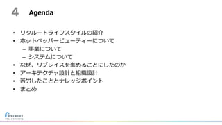 Agenda
• リクルートライフスタイルの紹介
• ホットペッパービューティーについて
– 事業について
– システムについて
• なぜ、リプレイスを進めることにしたのか
• アーキテクチャ設計と組織設計
• 苦労したこととナレッジポイント
• まとめ
4
 