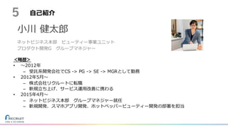⾃⼰紹介
＜略歴＞
• 〜2012年
– 受託系開発会社でCS -> PG -> SE -> MGRとして勤務
• 2012年5⽉〜
– 株式会社リクルートに転職
– 新規⽴ち上げ、サービス運⽤改善に携わる
• 2015年4⽉〜
– ネットビジネス本部 グループマネジャー就任
– 新規開発、スマホアプリ開発、ホットペッパービューティー開発の部署を担当
5
⼩川 健太郎
ネットビジネス本部 ビューティー事業ユニット
プロダクト開発G グループマネジャー
 