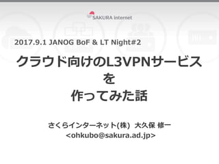 クラウド向けのL3VPNサービス
を
作ってみた話
2017.9.1 JANOG BoF & LT Night#2
さくらインターネット(株) 大久保 修一
<ohkubo@sakura.ad.jp>
 