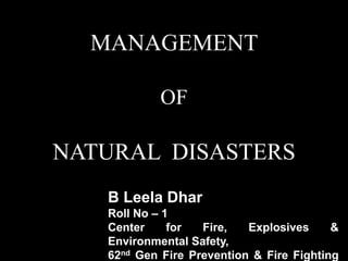MANAGEMENT
OF
NATURAL DISASTERS
B Leela Dhar
Roll No – 1
Center for Fire, Explosives &
Environmental Safety,
62nd Gen Fire Prevention & Fire Fighting
 