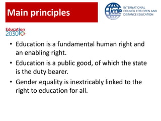 Main principles
• Education is a fundamental human right and
an enabling right.
• Education is a public good, of which the state
is the duty bearer.
• Gender equality is inextricably linked to the
right to education for all.
 