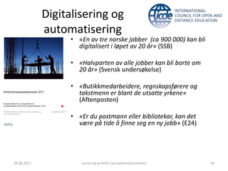 Digitalisering og
automatisering
28.08.2017 Lansering av NHOs kompetansebarometer 34
• «En av tre norske jobber (ca 900 000) kan bli
digitalisert i løpet av 20 år» (SSB)
• «Halvparten av alle jobber kan bli borte om
20 år» (Svensk undersøkelse)
• «Butikkmedarbeidere, regnskapsførere og
takstmenn er blant de utsatte yrkene»
(Aftenposten)
• «Er du postmann eller bibliotekar, kan det
være på tide å finne seg en ny jobb» (E24)
 
