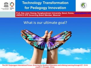 Prof. Dae Joon Hwang, Sungkyunkwan University, Seoul, Korea, djwang@skku.edu
UNESCO IITE Governing Board Member, Moscow
The 2017 Dujiangyan International Forum: Ensuring the Quality of Education and Lifelong Learning through ICT, 13-14
July2017, Chengdu, China
Technology Transformation
for Pedagogy Innovation
What is our ultimate goal?
 