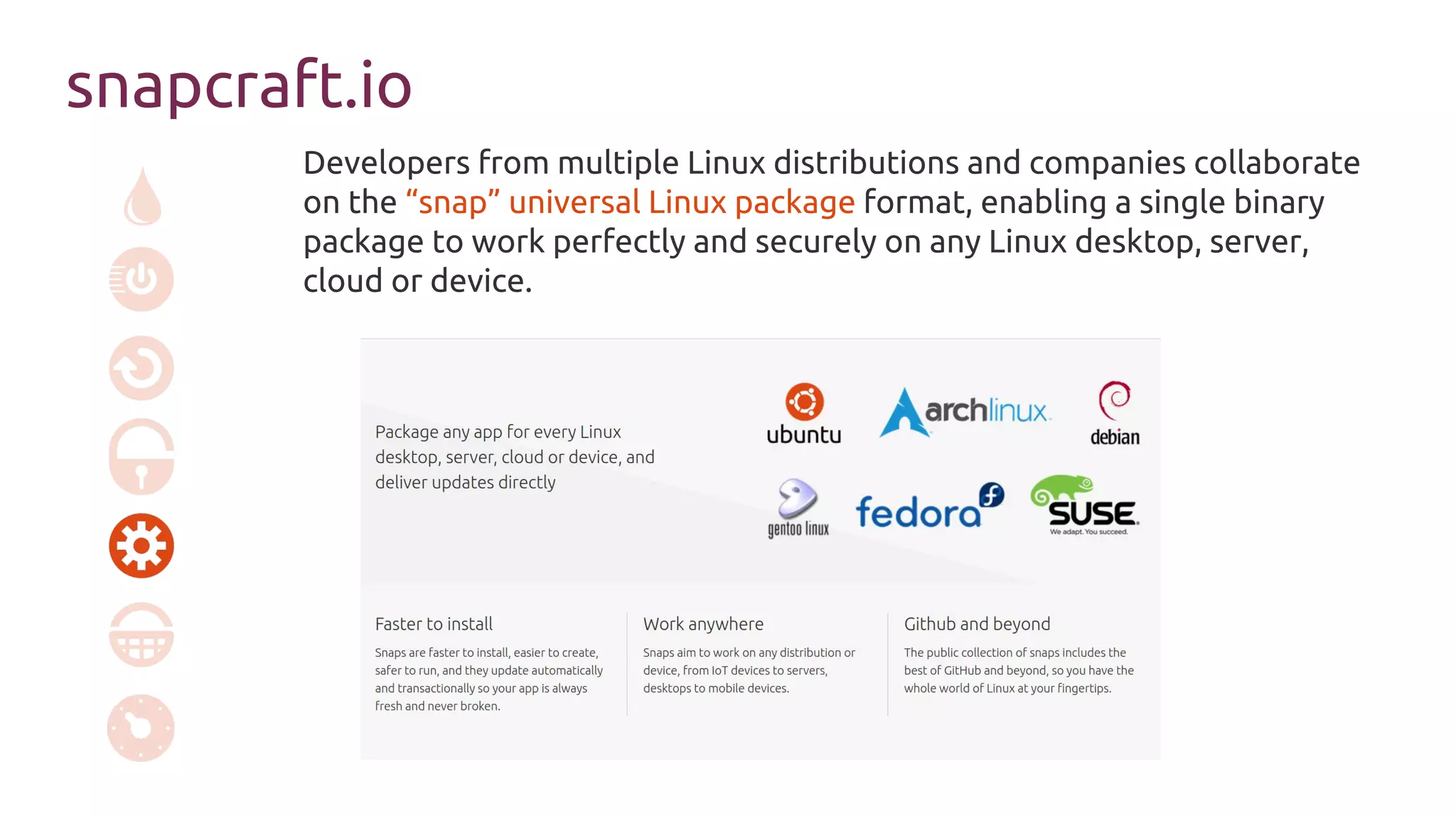 snapcraft.io
Developers from multiple Linux distributions and companies collaborate
on the “snap” universal Linux package format, enabling a single binary
package to work perfectly and securely on any Linux desktop, server,
cloud or device.
 