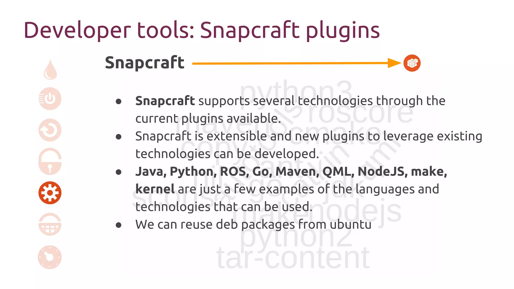 Snapcraft
pull
● Snapcraft supports several technologies through the
current plugins available.
● Snapcraft is extensible and new plugins to leverage existing
technologies can be developed.
● Java, Python, ROS, Go, Maven, QML, NodeJS, make,
kernel are just a few examples of the languages and
technologies that can be used.
● We can reuse deb packages from ubuntu
Developer tools: Snapcraft plugins
 