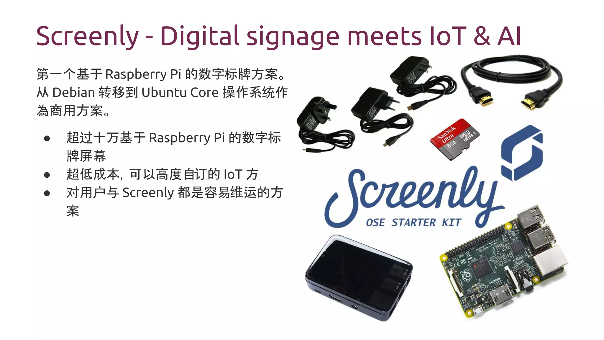 Screenly - Digital signage meets IoT & AI
第一个基于 Raspberry Pi 的数字标牌方案。
从 Debian 转移到 Ubuntu Core 操作系统作
為商用方案。
● 超过十万基于 Raspberry Pi 的数字标
牌屏幕
● 超低成本，可以高度自订的 IoT 方
● 对用户与 Screenly 都是容易维运的方
案
 