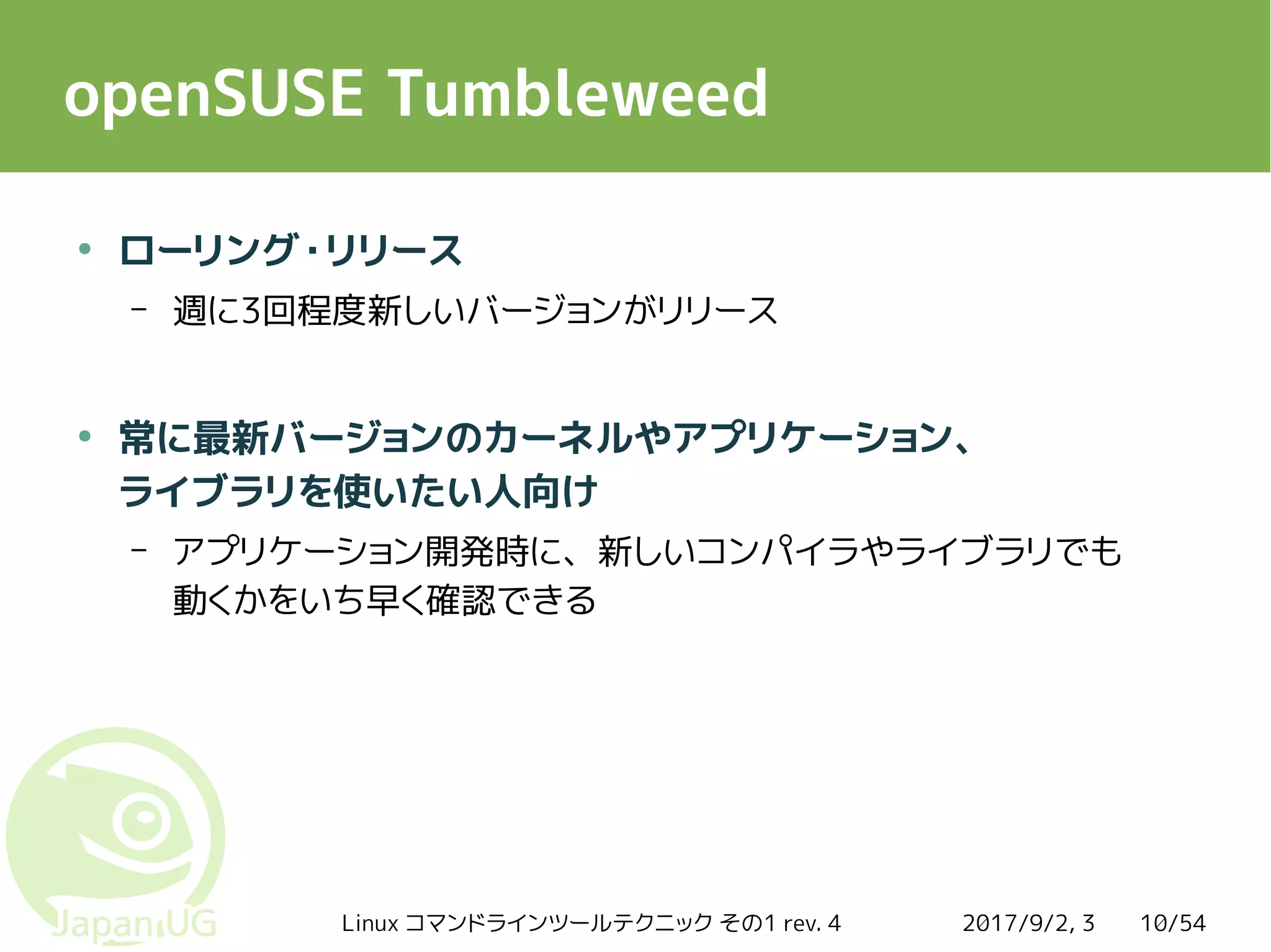 2017/9/2, 3Linux コマンドラインツールテクニック その1 rev. 4 10/54
openSUSE Tumbleweed
●
ローリング・リリース
– 週に3回程度新しいバージョンがリリース
●
常に最新バージョンのカーネルやアプリケーション、
ライブラリを使いたい人向け
– アプリケーション開発時に、新しいコンパイラやライブラリでも
動くかをいち早く確認できる
 
