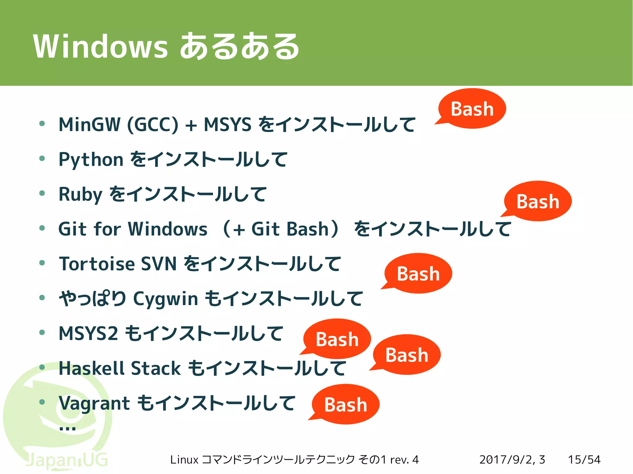 2017/9/2, 3Linux コマンドラインツールテクニック その1 rev. 4 15/54
Windows あるある
●
MinGW (GCC) + MSYS をインストールして
●
Python をインストールして
●
Ruby をインストールして
●
Git for Windows （+ Git Bash） をインストールして
●
Tortoise SVN をインストールして
●
やっぱり Cygwin もインストールして
●
MSYS2 もインストールして
●
Haskell Stack もインストールして
●
Vagrant もインストールして
…
Bash
Bash
Bash
Bash
Bash
Bash
 