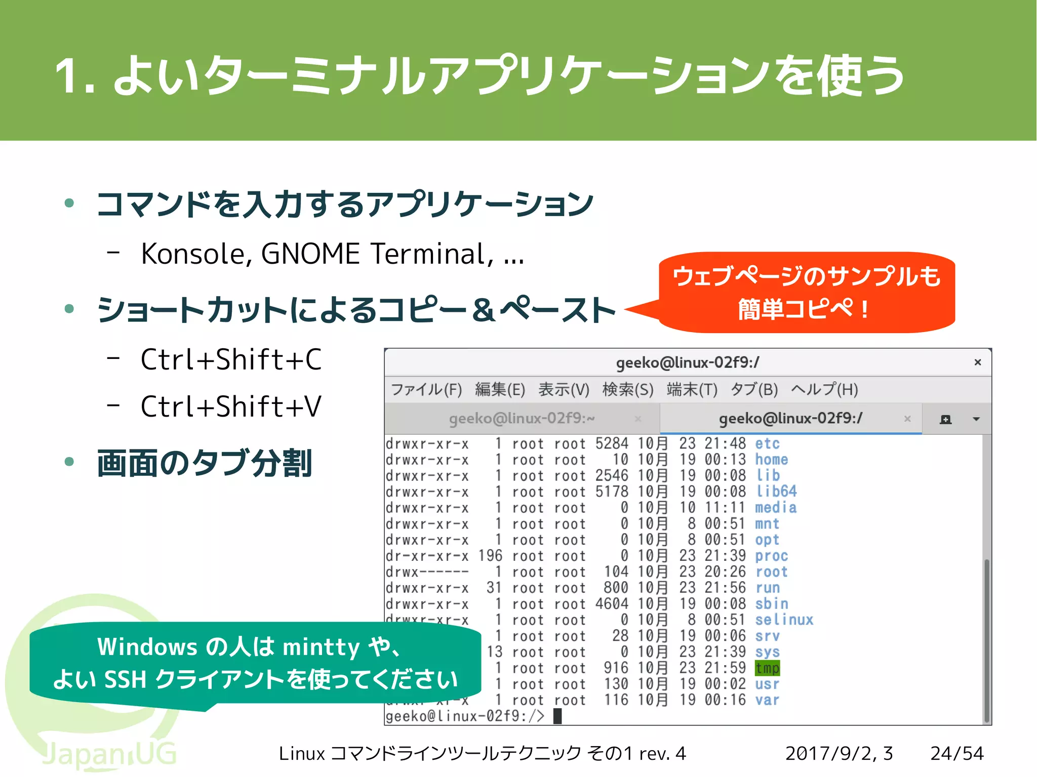 2017/9/2, 3Linux コマンドラインツールテクニック その1 rev. 4 24/54
1. よいターミナルアプリケーションを使う
●
コマンドを入力するアプリケーション
– Konsole, GNOME Terminal, ...
●
ショートカットによるコピー＆ペースト
– Ctrl+Shift+C
– Ctrl+Shift+V
●
画面のタブ分割
Windows の人は mintty や、
よい SSH クライアントを使ってください
ウェブページのサンプルも
簡単コピペ！
 