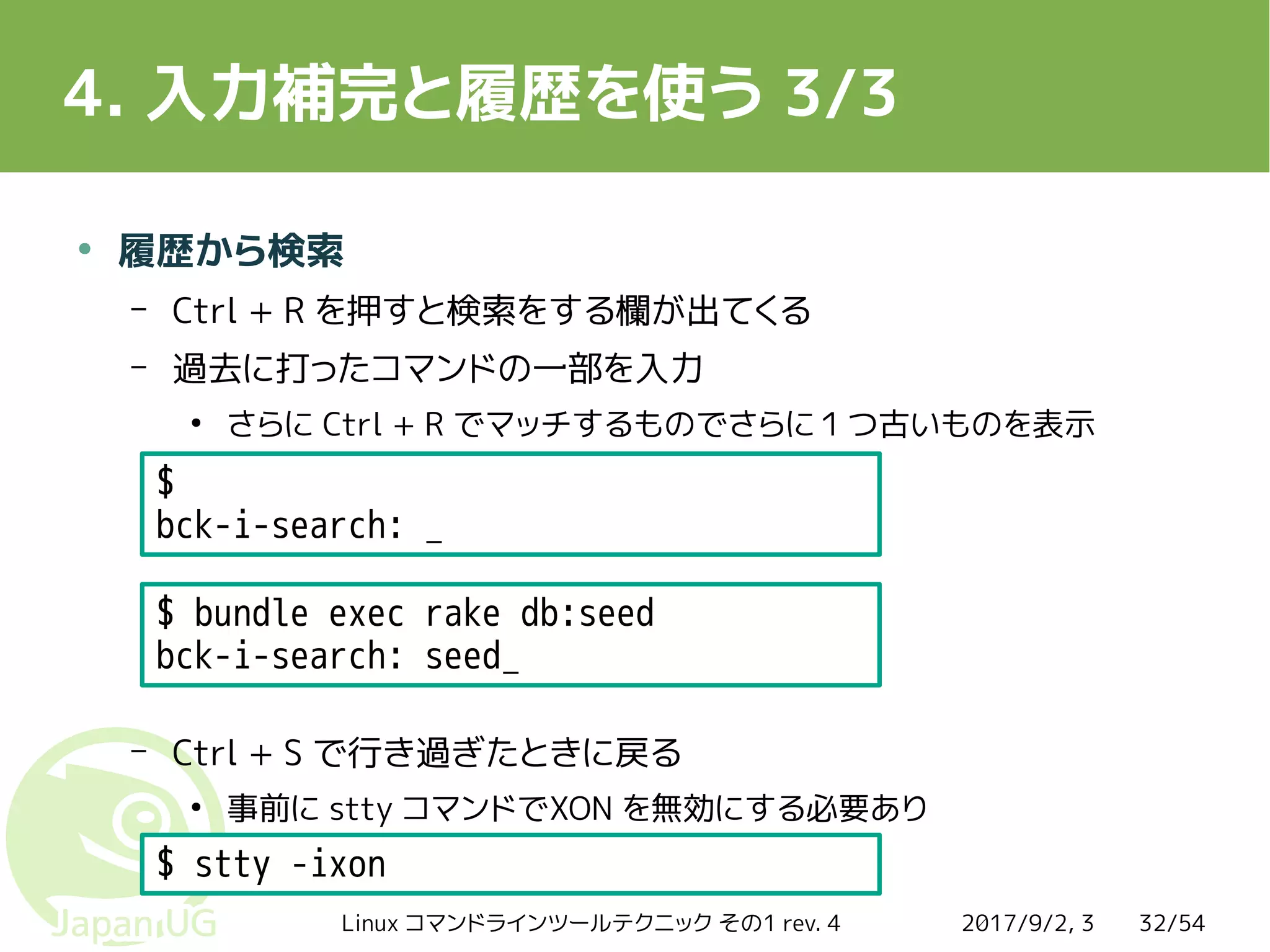 2017/9/2, 3Linux コマンドラインツールテクニック その1 rev. 4 32/54
4. 入力補完と履歴を使う 3/3
●
履歴から検索
– Ctrl + R を押すと検索をする欄が出てくる
– 過去に打ったコマンドの一部を入力
●
さらに Ctrl + R でマッチするものでさらに１つ古いものを表示
– Ctrl + S で行き過ぎたときに戻る
●
事前に stty コマンドでXON を無効にする必要あり
$ bundle exec rake db:seed
bck-i-search: seed_
$
bck-i-search: _
$ stty -ixon
 