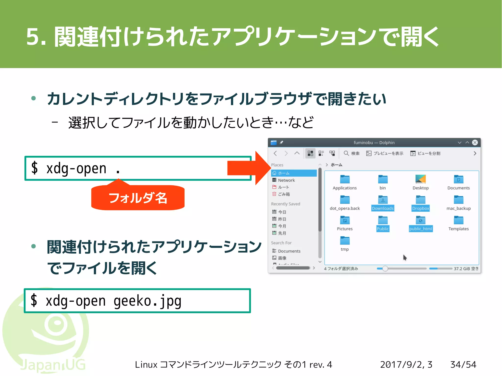 2017/9/2, 3Linux コマンドラインツールテクニック その1 rev. 4 34/54
5. 関連付けられたアプリケーションで開く
●
カレントディレクトリをファイルブラウザで開きたい
– 選択してファイルを動かしたいとき…など
●
関連付けられたアプリケーション
でファイルを開く
$ xdg-open .
$ xdg-open geeko.jpg
フォルダ名
 