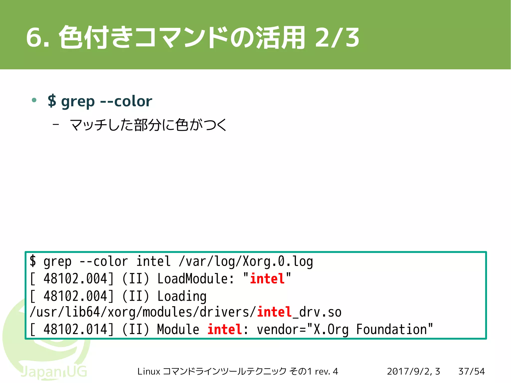 2017/9/2, 3Linux コマンドラインツールテクニック その1 rev. 4 37/54
6. 色付きコマンドの活用 2/3
●
$ grep --color
– マッチした部分に色がつく
$ grep --color intel /var/log/Xorg.0.log
[ 48102.004] (II) LoadModule: "intel"
[ 48102.004] (II) Loading
/usr/lib64/xorg/modules/drivers/intel_drv.so
[ 48102.014] (II) Module intel: vendor="X.Org Foundation"
 