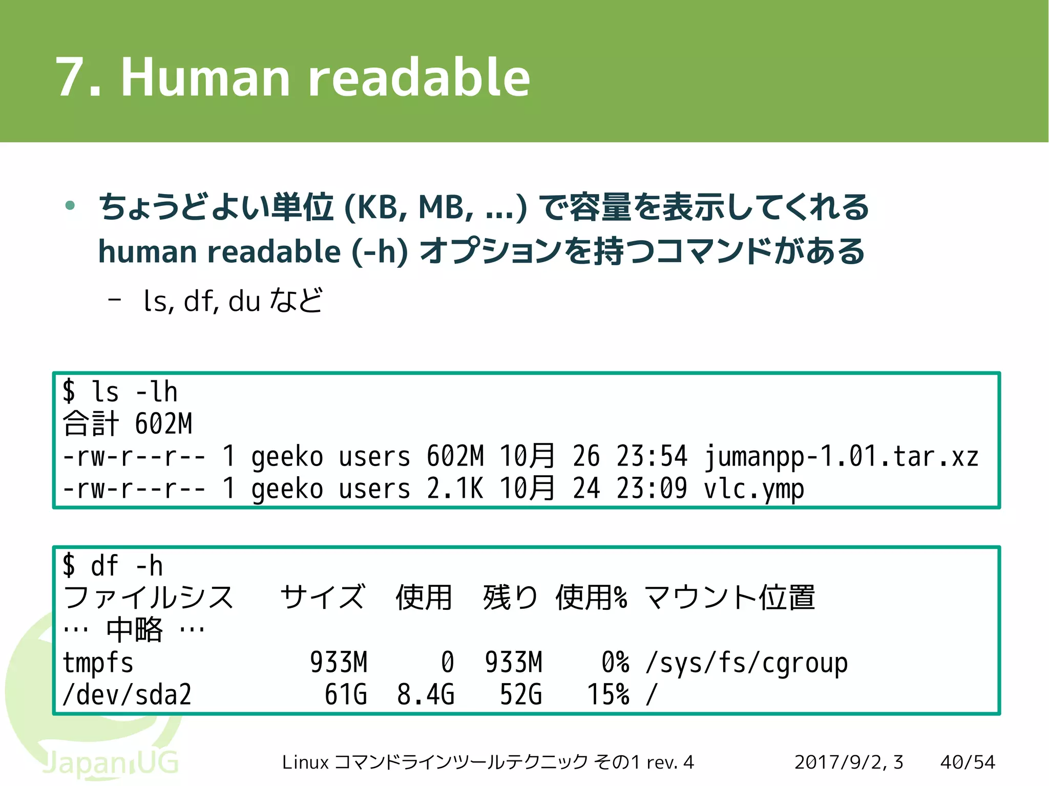 2017/9/2, 3Linux コマンドラインツールテクニック その1 rev. 4 40/54
7. Human readable
●
ちょうどよい単位 (KB, MB, ...) で容量を表示してくれる
human readable (-h) オプションを持つコマンドがある
– ls, df, du など
$ ls -lh
合計 602M
-rw-r--r-- 1 geeko users 602M 10月 26 23:54 jumanpp-1.01.tar.xz
-rw-r--r-- 1 geeko users 2.1K 10月 24 23:09 vlc.ymp
$ df -h
ファイルシス サイズ 使用 残り 使用% マウント位置
… 中略 …
tmpfs 933M 0 933M 0% /sys/fs/cgroup
/dev/sda2 61G 8.4G 52G 15% /
 