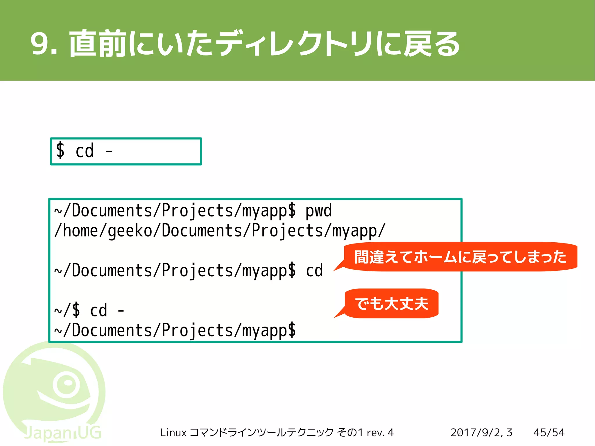 2017/9/2, 3Linux コマンドラインツールテクニック その1 rev. 4 45/54
9. 直前にいたディレクトリに戻る
$ cd -
~/Documents/Projects/myapp$ pwd
/home/geeko/Documents/Projects/myapp/
~/Documents/Projects/myapp$ cd
~/$ cd -
~/Documents/Projects/myapp$
間違えてホームに戻ってしまった
でも大丈夫
 