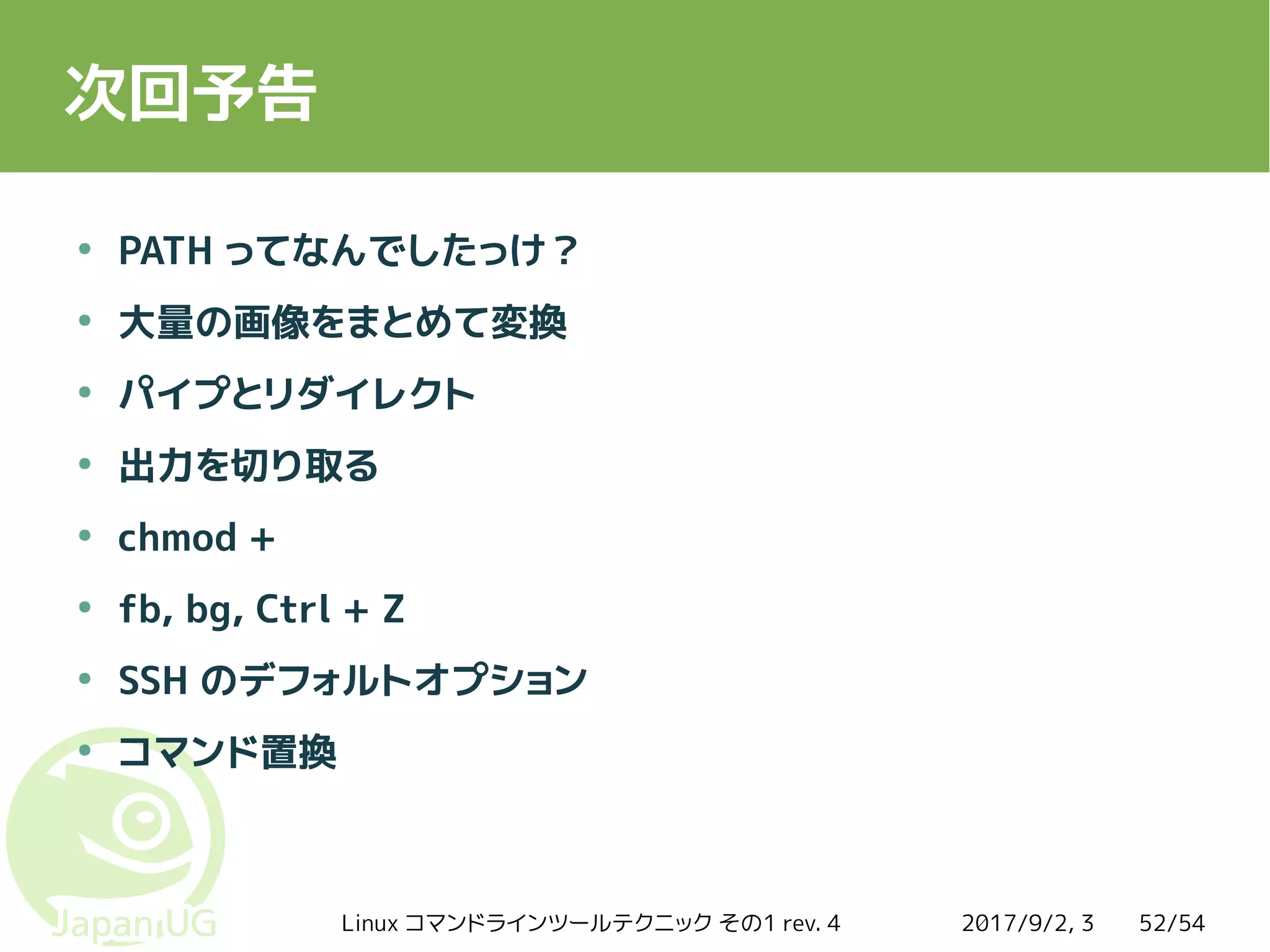 2017/9/2, 3Linux コマンドラインツールテクニック その1 rev. 4 52/54
次回予告
●
PATH ってなんでしたっけ？
●
大量の画像をまとめて変換
●
パイプとリダイレクト
●
出力を切り取る
●
chmod +
●
fb, bg, Ctrl + Z
●
SSH のデフォルトオプション
●
コマンド置換
 