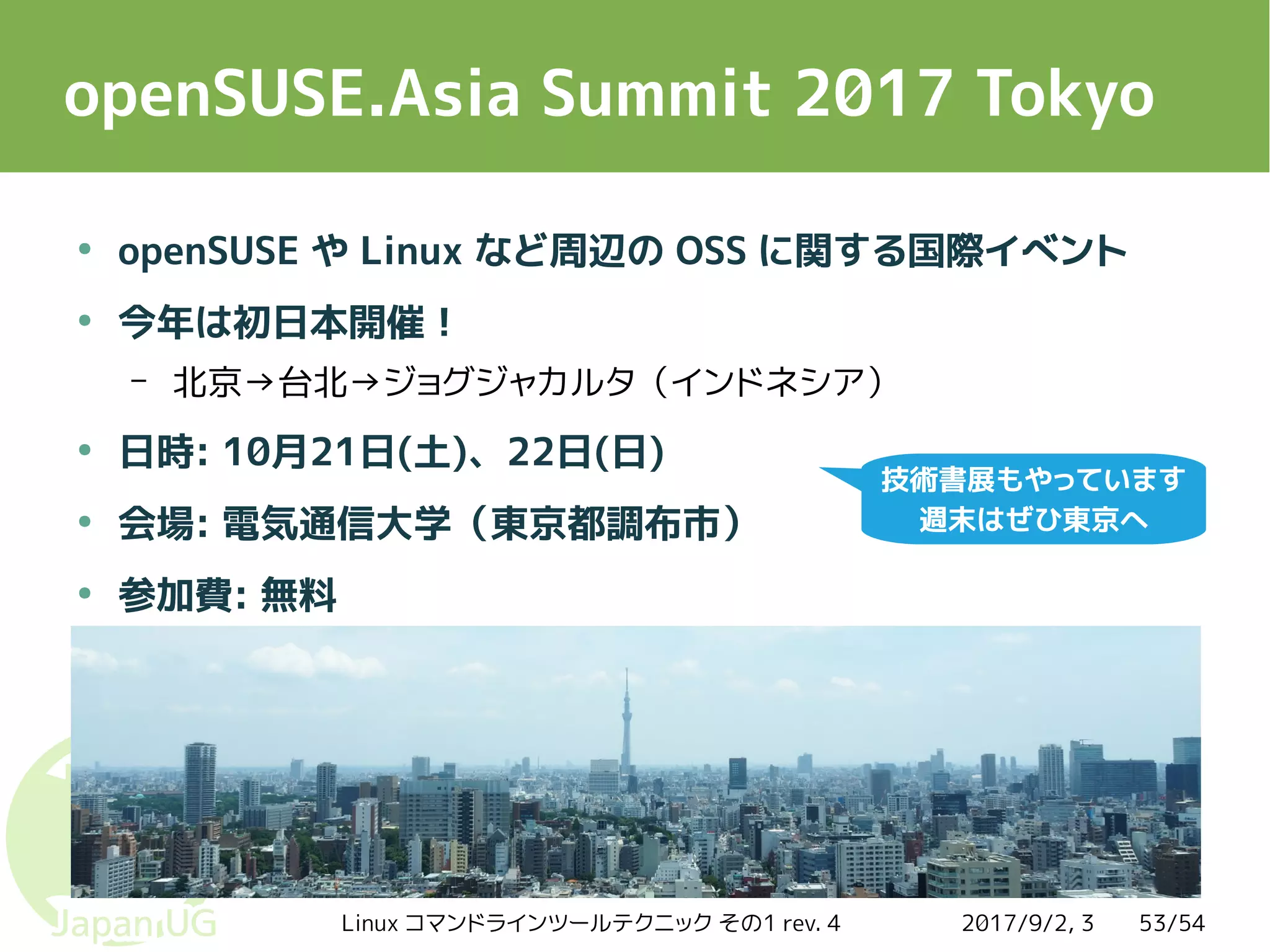 2017/9/2, 3Linux コマンドラインツールテクニック その1 rev. 4 53/54
openSUSE.Asia Summit 2017 Tokyo
●
openSUSE や Linux など周辺の OSS に関する国際イベント
●
今年は初日本開催！
– 北京→台北→ジョグジャカルタ（インドネシア）
●
日時: 10月21日(土)、22日(日)
●
会場: 電気通信大学（東京都調布市）
●
参加費: 無料
技術書展もやっています
週末はぜひ東京へ
 