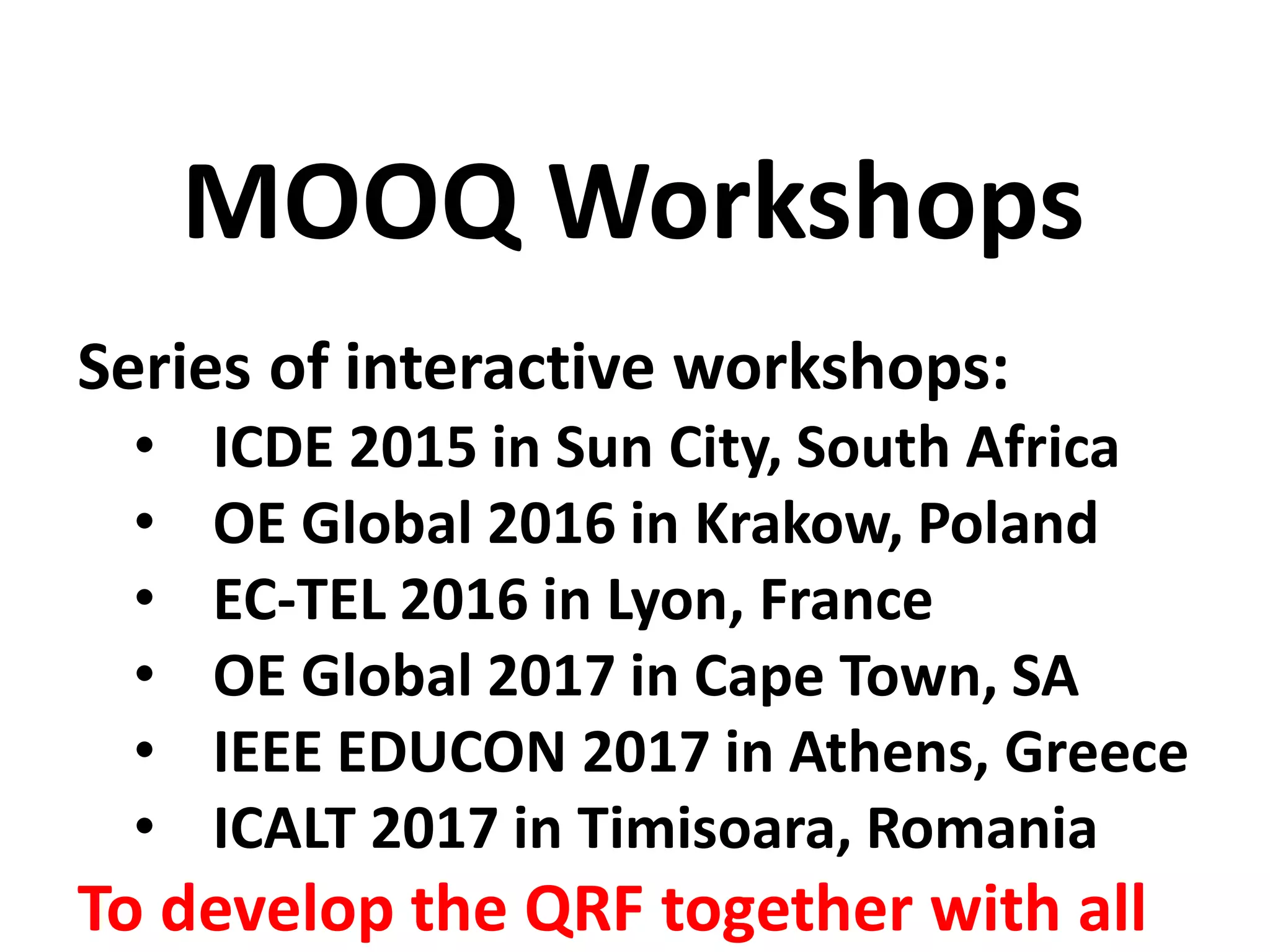 Series of interactive workshops:
• ICDE 2015 in Sun City, South Africa
• OE Global 2016 in Krakow, Poland
• EC-TEL 2016 in Lyon, France
• OE Global 2017 in Cape Town, SA
• IEEE EDUCON 2017 in Athens, Greece
• ICALT 2017 in Timisoara, Romania
To develop the QRF together with all
MOOQ Workshops
 
