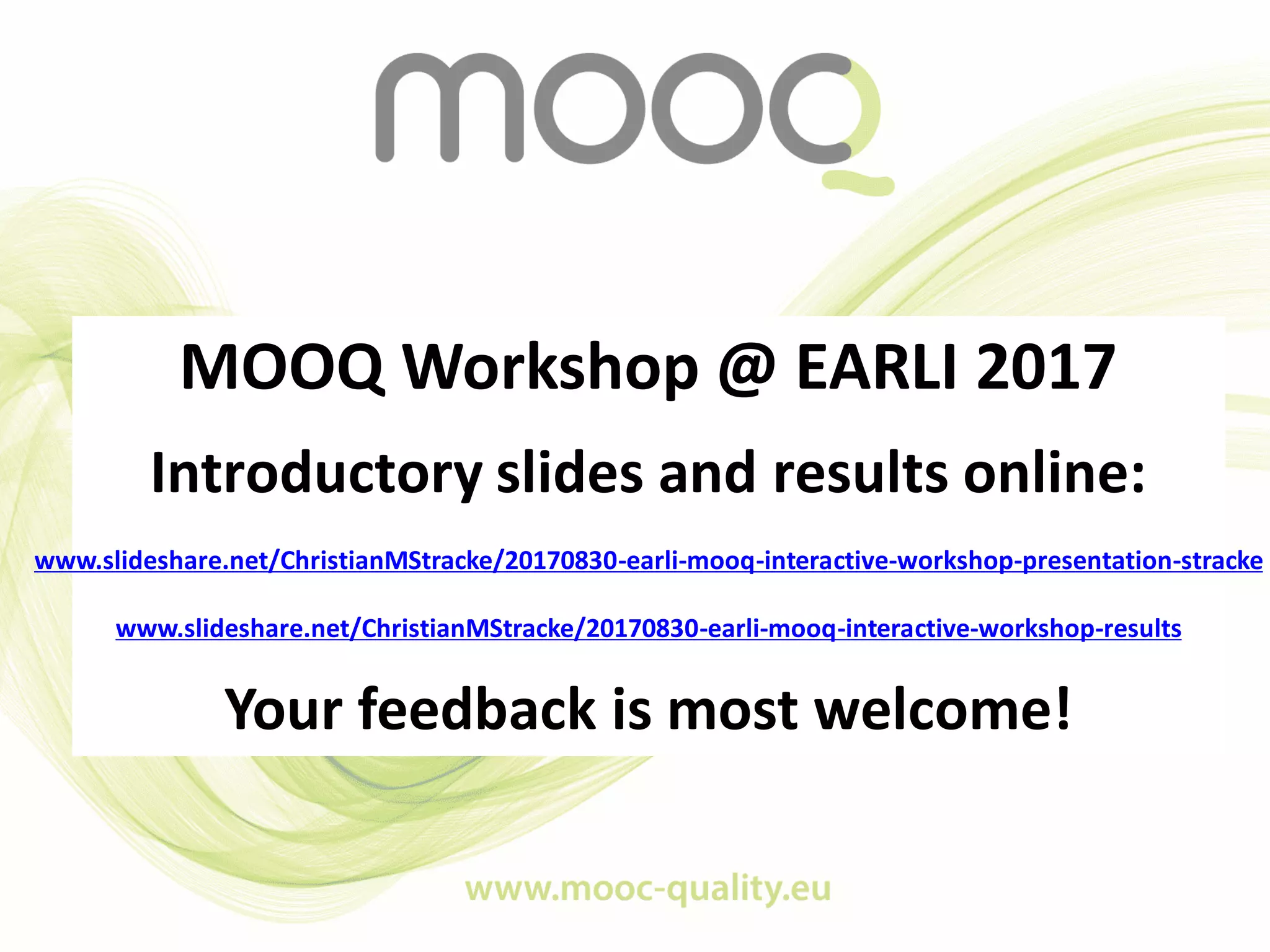 MOOQ Workshop @ EARLI 2017
Introductory slides and results online:
www.slideshare.net/ChristianMStracke/20170830-earli-mooq-interactive-workshop-presentation-stracke
www.slideshare.net/ChristianMStracke/20170830-earli-mooq-interactive-workshop-results
Your feedback is most welcome!
 