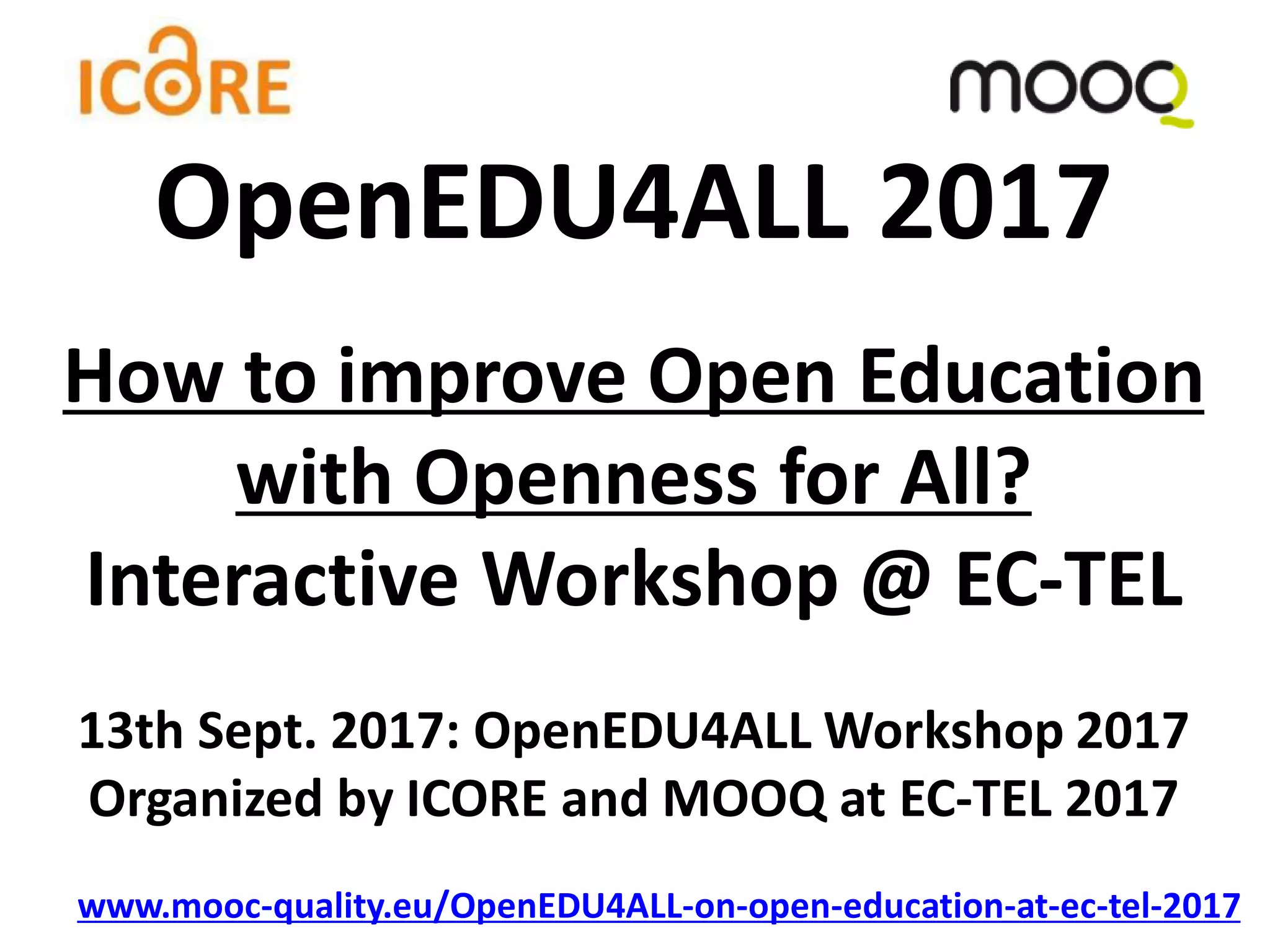 How to improve Open Education
with Openness for All?
Interactive Workshop @ EC-TEL
13th Sept. 2017: OpenEDU4ALL Workshop 2017
Organized by ICORE and MOOQ at EC-TEL 2017
www.mooc-quality.eu/OpenEDU4ALL-on-open-education-at-ec-tel-2017
OpenEDU4ALL 2017
 