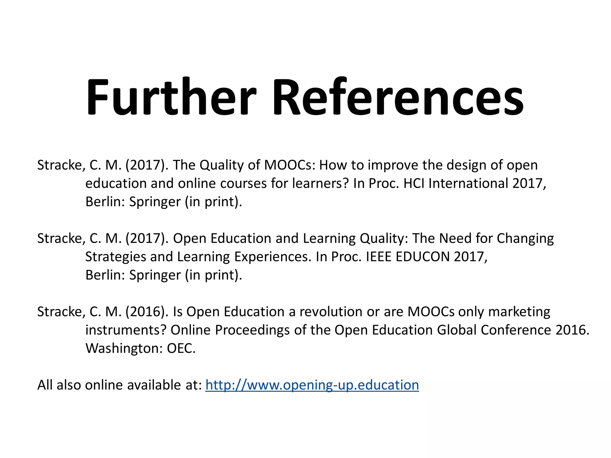 Stracke, C. M. (2017). The Quality of MOOCs: How to improve the design of open
education and online courses for learners? In Proc. HCI International 2017,
Berlin: Springer (in print).
Stracke, C. M. (2017). Open Education and Learning Quality: The Need for Changing
Strategies and Learning Experiences. In Proc. IEEE EDUCON 2017,
Berlin: Springer (in print).
Stracke, C. M. (2016). Is Open Education a revolution or are MOOCs only marketing
instruments? Online Proceedings of the Open Education Global Conference 2016.
Washington: OEC.
All also online available at: http://www.opening-up.education
Further References
 