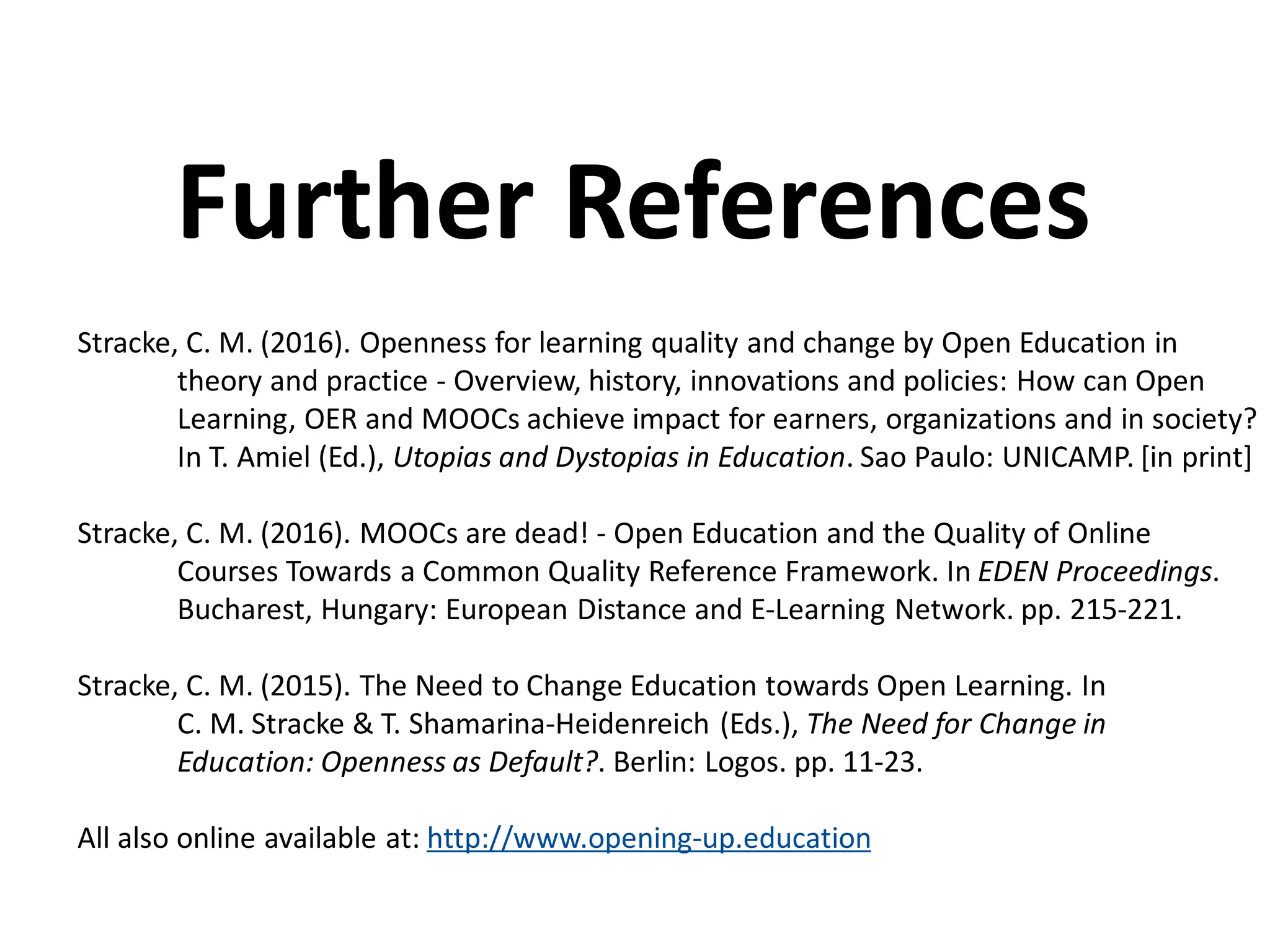 Stracke, C. M. (2016). Openness for learning quality and change by Open Education in
theory and practice - Overview, history, innovations and policies: How can Open
Learning, OER and MOOCs achieve impact for earners, organizations and in society?
In T. Amiel (Ed.), Utopias and Dystopias in Education. Sao Paulo: UNICAMP. [in print]
Stracke, C. M. (2016). MOOCs are dead! - Open Education and the Quality of Online
Courses Towards a Common Quality Reference Framework. In EDEN Proceedings.
Bucharest, Hungary: European Distance and E-Learning Network. pp. 215-221.
Stracke, C. M. (2015). The Need to Change Education towards Open Learning. In
C. M. Stracke & T. Shamarina-Heidenreich (Eds.), The Need for Change in
Education: Openness as Default?. Berlin: Logos. pp. 11-23.
All also online available at: http://www.opening-up.education
Further References
 