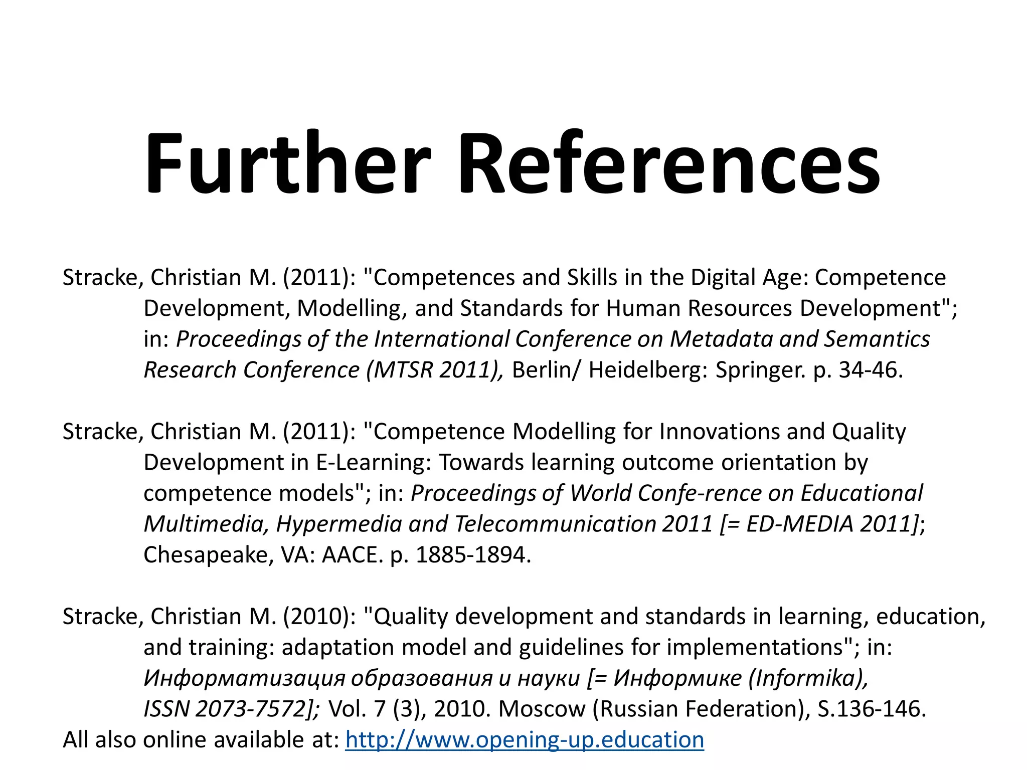 Stracke, Christian M. (2011): "Competences and Skills in the Digital Age: Competence
Development, Modelling, and Standards for Human Resources Development";
in: Proceedings of the International Conference on Metadata and Semantics
Research Conference (MTSR 2011), Berlin/ Heidelberg: Springer. p. 34-46.
Stracke, Christian M. (2011): "Competence Modelling for Innovations and Quality
Development in E-Learning: Towards learning outcome orientation by
competence models"; in: Proceedings of World Confe-rence on Educational
Multimedia, Hypermedia and Telecommunication 2011 [= ED-MEDIA 2011];
Chesapeake, VA: AACE. p. 1885-1894.
Stracke, Christian M. (2010): "Quality development and standards in learning, education,
and training: adaptation model and guidelines for implementations"; in:
Информатизация образования и науки [= Информике (Informika),
ISSN 2073-7572]; Vol. 7 (3), 2010. Moscow (Russian Federation), S.136-146.
All also online available at: http://www.opening-up.education
Further References
 