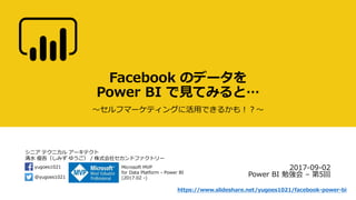 シニア テクニカル アーキテクト
清水 優吾（しみず ゆうご） / 株式会社セカンドファクトリー
@yugoes1021
yugoes1021 Microsoft MVP
for Data Platform - Power BI
(2017.02 -)
Facebook のデータを
Power BI で見てみると…
～セルフマーケティングに活用できるかも！？～
2017-09-02
Power BI 勉強会 – 第5回
https://www.slideshare.net/yugoes1021/facebook-power-bi
 