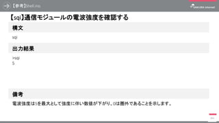 【参考】Shell.ino
384
構文
【sqi】通信モジュールの電波強度を確認する
出力結果
sqi
>sqi
5
備考
電波強度は5を最大として強度に伴い数値が下がり、0は圏外であることを示します。
 