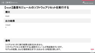 【参考】Shell.ino
387
構文
【reset】通信モジュールのソフトウェアリセットを実行する
出力結果
reset
>reset
>
備考
シリアルモニタに実行結果は表示されません。
ソフトウェアリセットを実行すると通信モジュールが再起動を行います。
モデムの起動、および通信確立までにおおよそ1分程度を要します。
 