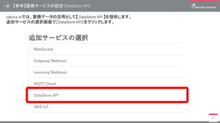 【参考】連携サービスの設定（DataStore API）
397
sakura.ioでは、蓄積データの活用として【 DataStore API 】を提供します。
追加サービスの選択画面で［DataStore API］をクリックします。
 