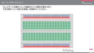 ブレッドボードについて
27
ブレッドボードは場所によって接続されている場所が異なります。
下記の繋がっている部分を意識して配線を行ってください。
 