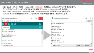 試験用プログラムの流し込み
30
［ファイル］→ ［スケッチ例］→［SakuraIO］→［HDC1000］ を選択し、HDC1000スケッチを表示します。
【→】をクリックし、［ツール］→［シリアルモニタ］より「Waiting to come online」表記の後、
カウント値、Temperature、Humidityに加え、Available（キューイング可能なチャンネル数）と
Queued（キューで送信待ちになっているチャンネル数）が表示されることを確認します。
 