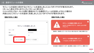 通信モジュールの登録
44
モジュールの追加に成功すると［モジュールを追加しました］というダイアログが表示されます。
［ホームへ戻る］ボタンをクリックしてホームに戻ります。
ID/PASSが正しくない、もしくは既に登録されている通信モジュールを追加しようとした場合は
内容とともに［モジュールの追加に失敗しました］というダイアログが表示されます。
登録が成功した場合 登録が失敗した場合
登録用ID / 登録用パスワードのいずれかに誤りがあります、再度ご確認ください
別の会員IDに登録されています、過去登録した会員IDにログインし、解除ください
 