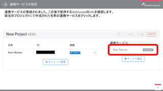 連携サービスの設定
48
連携サービスが登録されました。この後で使用するWebSocketのURLを確認します。
該当のプロジェクトにて作成された名称の連携サービスをクリックします。
 