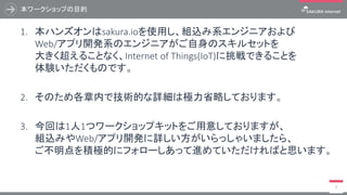 本ワークショップの目的
7
1. 本ハンズオンはsakura.ioを使用し、組込み系エンジニアおよび
Web/アプリ開発系のエンジニアがご自身のスキルセットを
大きく超えることなく、Internet of Things(IoT)に挑戦できることを
体験いただくものです。
2. そのため各章内で技術的な詳細は極力省略しております。
3. 今回は1人1つワークショップキットをご用意しておりますが、
組込みやWeb/アプリ開発に詳しい方がいらっしゃいましたら、
ご不明点を積極的にフォローしあって進めていただければと思います。
 