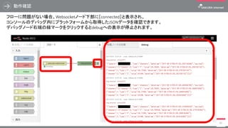 動作確認
80
フローに問題がない場合、Websocketノード下部に［connected］と表示され、
コンソールのデバッグ内にプラットフォームから取得したJSONデータを確認できます。
デバッグノード右端の緑マークをクリックするとdebugへの表示が停止されます。
 