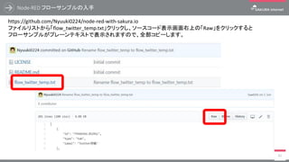 Node-RED フローサンプルの入手
82
https://github.com/Nyuuki0224/node-red-with-sakura.io
ファイルリストから「flow_twitter_temp.txt」クリックし、ソースコード表示画面右上の「Raw」をクリックすると
フローサンプルがプレーンテキストで表示されますので、全部コピーします。
 
