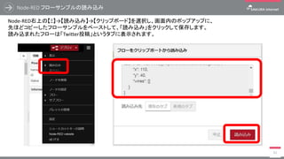 Node-RED フローサンプルの読み込み
83
Node-RED右上の【Ξ】→【読み込み】→【クリップボード】を選択し、画面内のポップアップに、
先ほどコピーしたフローサンプルをペーストして、「読み込み」をクリックして保存します。
読み込まれたフローは「Twitter投稿」というタブに表示されます。
 