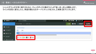 最後に ～さくらのクラウド～
362
シャットダウンが正常に実行されると、チェックボックス横のラインが「緑→赤→灰」と遷移します。
ラインが灰色に変化したら、再度対象となるサーバにチェックを入れ、【 削除 】をクリックします。
 
