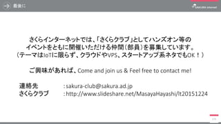 最後に
376
さくらインターネットでは、「さくらクラブ」としてハンズオン等の
イベントをともに開催いただける仲間（部員）を募集しています。
（テーマはIoTに限らず、クラウドやVPS、スタートアップ系ネタでもOK！）
ご興味があれば、Come and join us & Feel free to contact me!
連絡先 ：sakura-club@sakura.ad.jp
さくらクラブ ：http://www.slideshare.net/MasayaHayashi/lt20151224
 