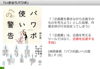 『「企画書を書きながら企画その
ものを考えよう」とした結果、作
業全体が行き詰まってしまう』
『「企画書」は、企画を考える
ツールではなく、企画を伝達する
手段』
(榊原廣著 「パワポ遣いへの警
告」P 19)
13
 